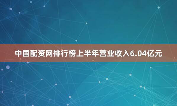 中国配资网排行榜上半年营业收入6.04亿元