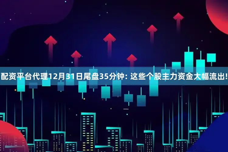 配资平台代理12月31日尾盘35分钟: 这些个股主力资金大幅流出!