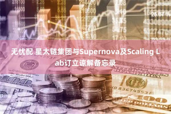 无忧配 星太链集团与Supernova及Scaling Lab订立谅解备忘录