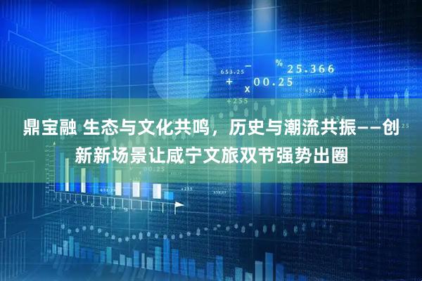 鼎宝融 生态与文化共鸣，历史与潮流共振——创新新场景让咸宁文旅双节强势出圈