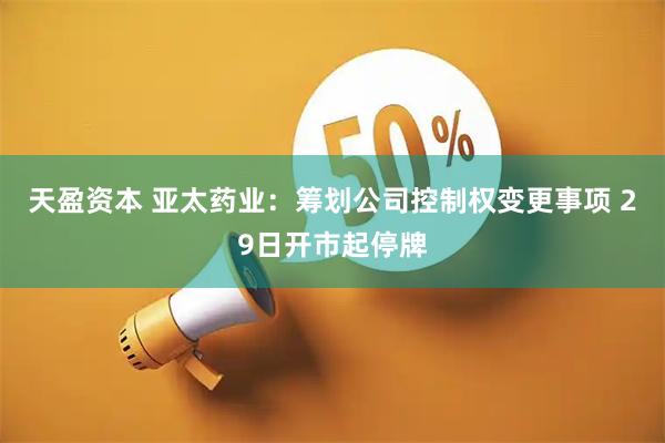 天盈资本 亚太药业：筹划公司控制权变更事项 29日开市起停牌