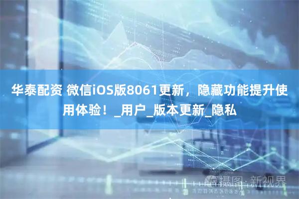 华泰配资 微信iOS版8061更新，隐藏功能提升使用体验！_用户_版本更新_隐私