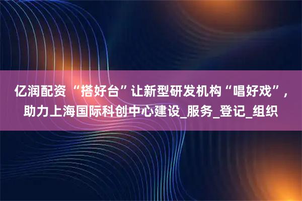 亿润配资 “搭好台”让新型研发机构“唱好戏”，助力上海国际科创中心建设_服务_登记_组织