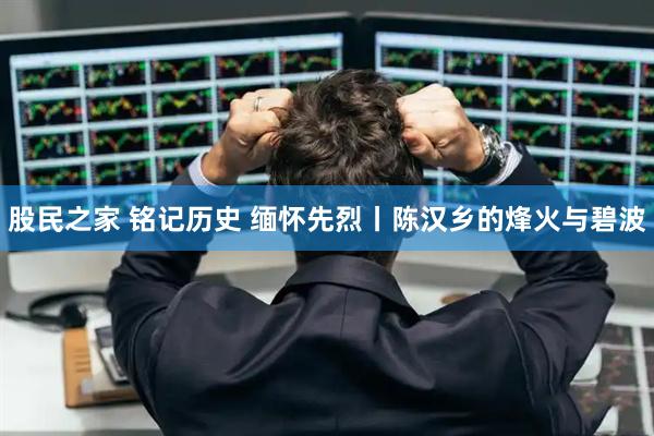 股民之家 铭记历史 缅怀先烈丨陈汉乡的烽火与碧波