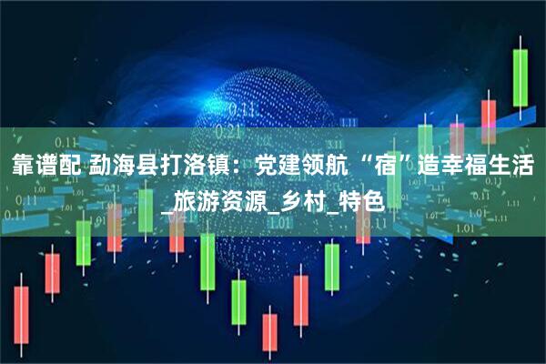 靠谱配 勐海县打洛镇：党建领航 “宿”造幸福生活_旅游资源_乡村_特色