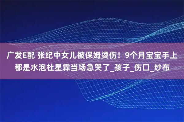 广发E配 张纪中女儿被保姆烫伤！9个月宝宝手上都是水泡杜星霖当场急哭了_孩子_伤口_纱布