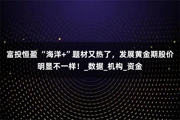富投恒盈 “海洋+”题材又热了，发展黄金期股价明显不一样！_数据_机构_资金