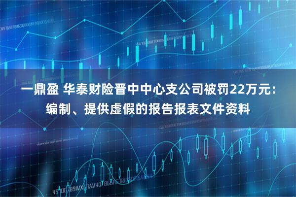 一鼎盈 华泰财险晋中中心支公司被罚22万元:编制、提供虚假的报告报表文件资料