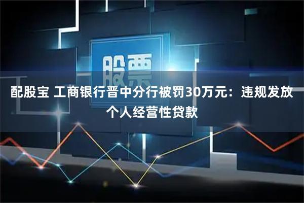 配股宝 工商银行晋中分行被罚30万元：违规发放个人经营性贷款